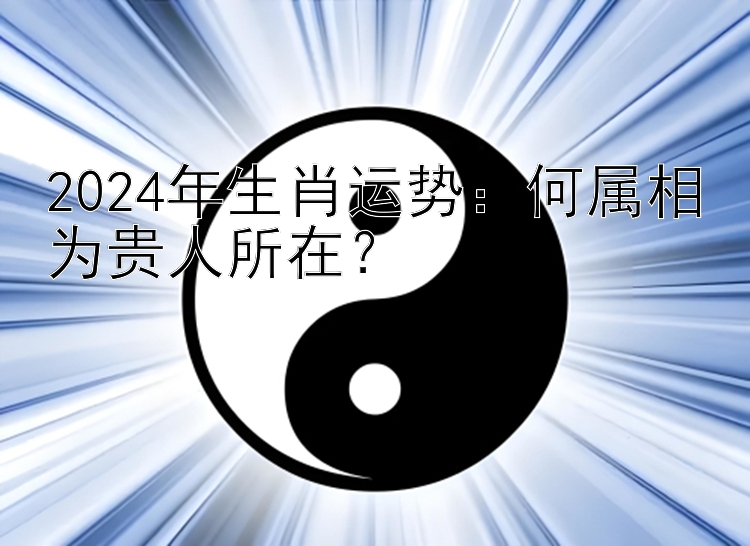 2024年生肖运势：何属相为贵人所在？