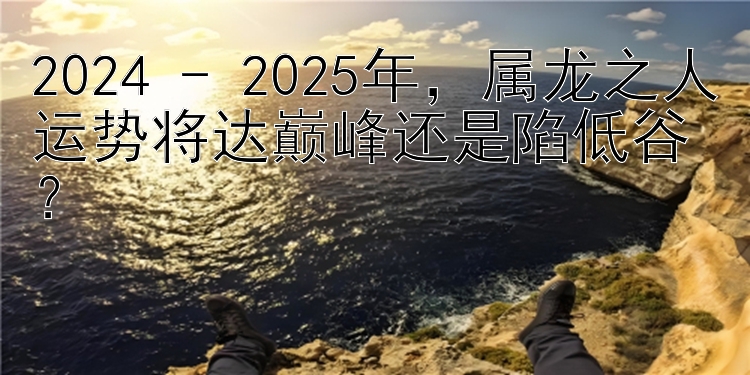 2024 - 2025年，属龙之人运势将达巅峰还是陷低谷？