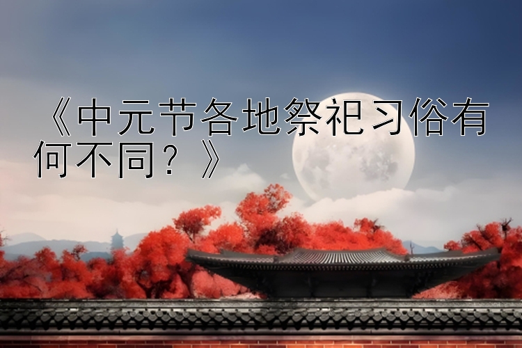 《中元节各地祭祀习俗有何不同？》