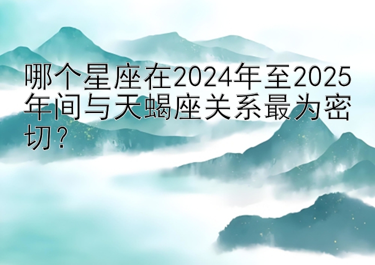 哪个星座在2024年至2025年间与天蝎座关系最为密切？