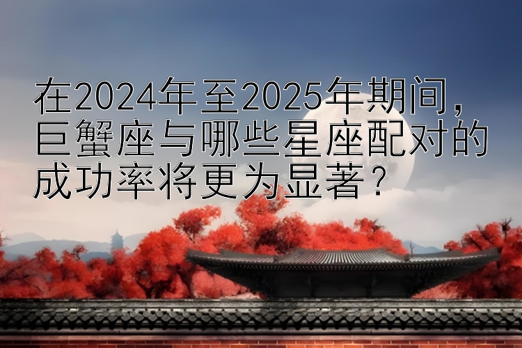 在2024年至2025年期间，巨蟹座与哪些星座配对的成功率将更为显著？