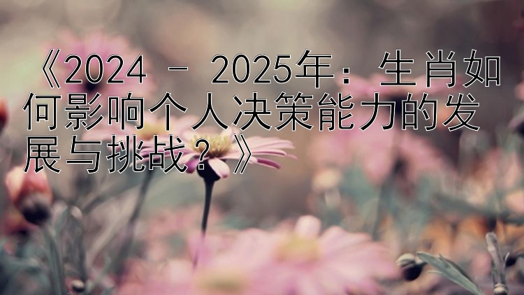 《2024 - 2025年：生肖如何影响个人决策能力的发展与挑战？》