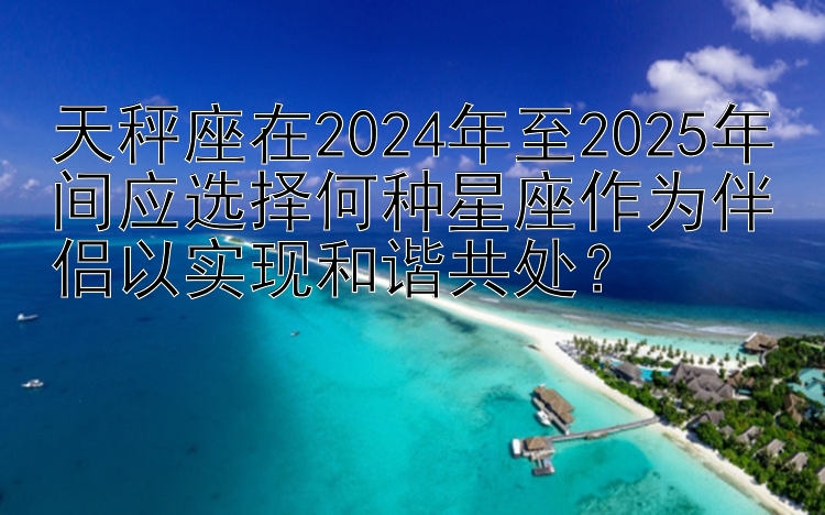 天秤座在2024年至2025年间应选择何种星座作为伴侣以实现和谐共处？