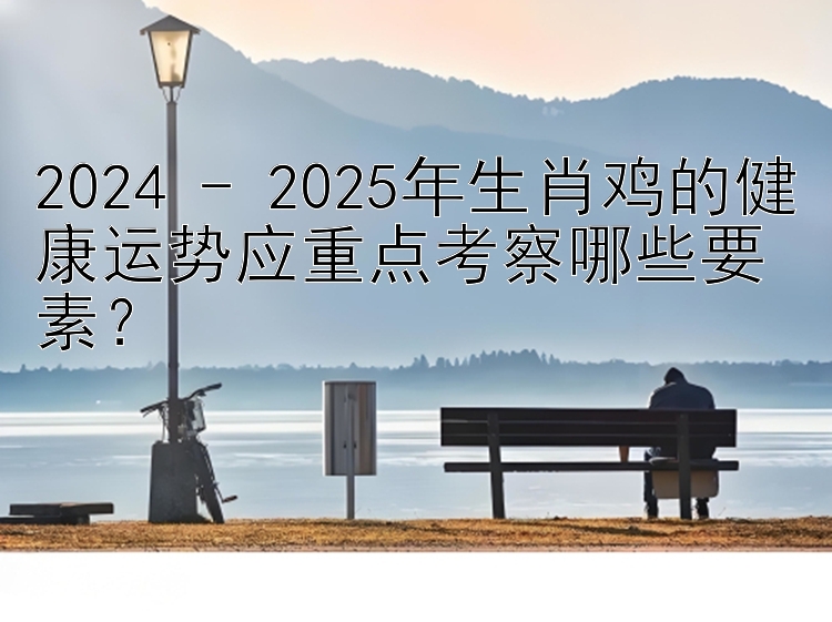 2024 - 2025年生肖鸡的健康运势应重点考察哪些要素？