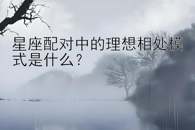 星座配对中的理想相处模式是什么？