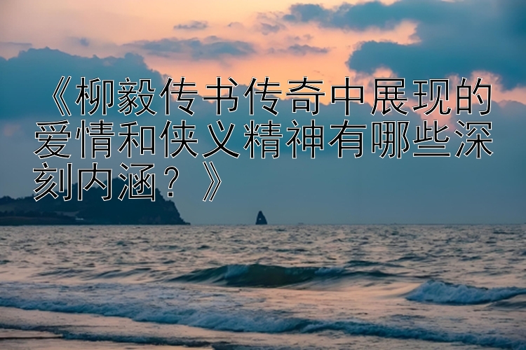 《柳毅传书传奇中展现的爱情和侠义精神有哪些深刻内涵？》