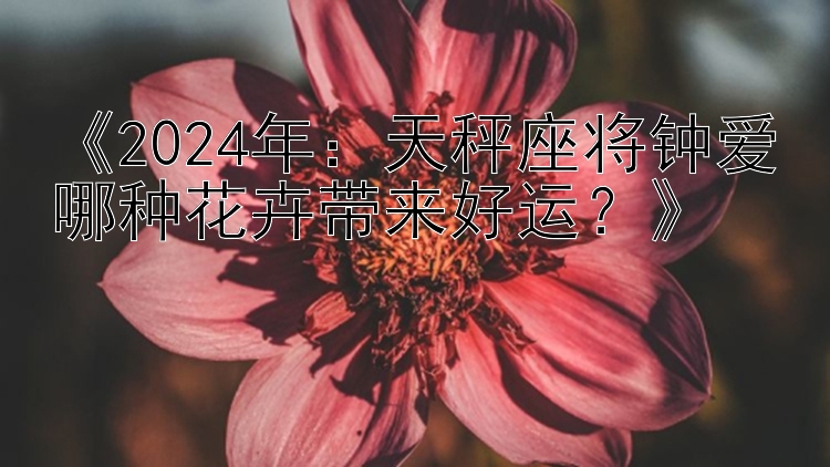 《2024年：天秤座将钟爱哪种花卉带来好运？》