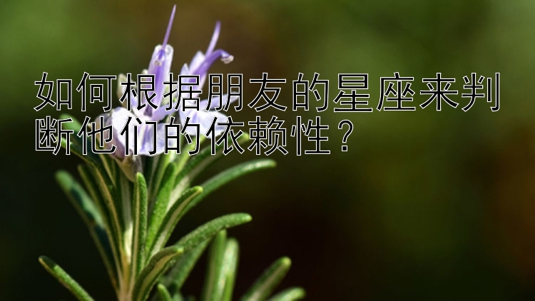 如何根据朋友的星座来判断他们的依赖性？