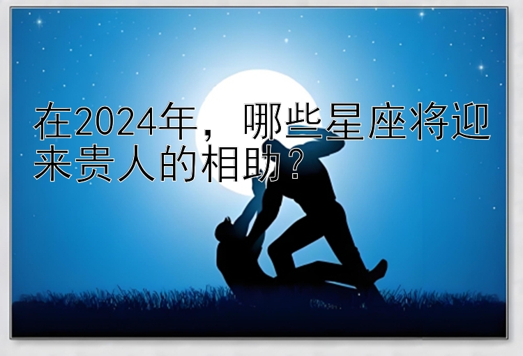 在2024年，哪些星座将迎来贵人的相助？