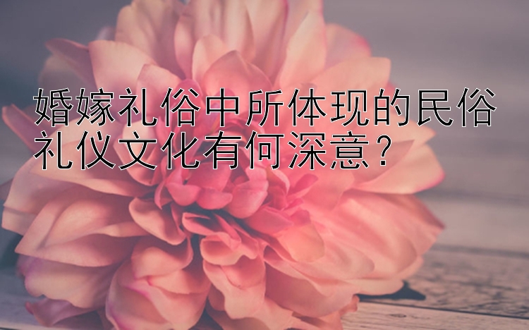 婚嫁礼俗中所体现的民俗礼仪文化有何深意？