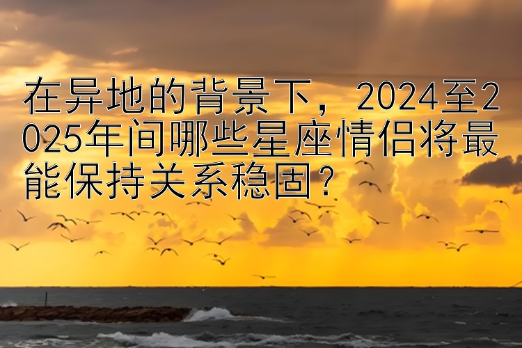 在异地的背景下，2024至2025年间哪些星座情侣将最能保持关系稳固？