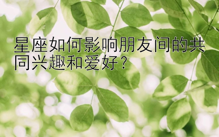 星座如何影响朋友间的共同兴趣和爱好？