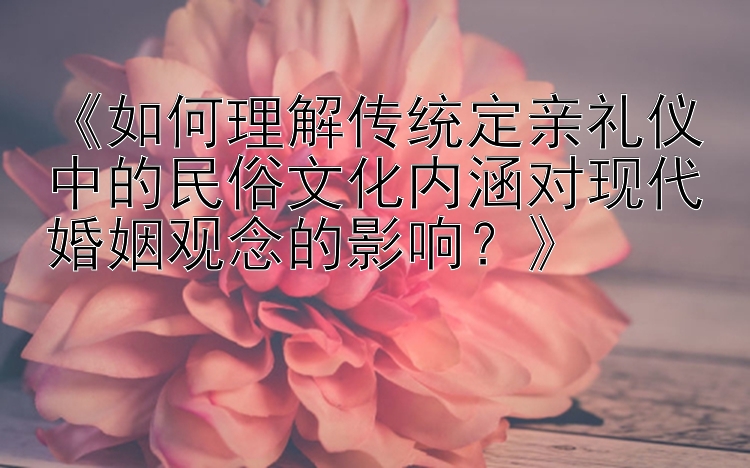 《如何理解传统定亲礼仪中的民俗文化内涵对现代婚姻观念的影响？》