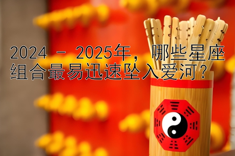 2024 - 2025年，哪些星座组合最易迅速坠入爱河？