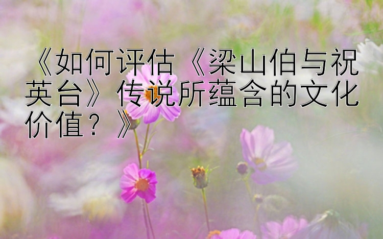 《如何评估《梁山伯与祝英台》传说所蕴含的文化价值？》