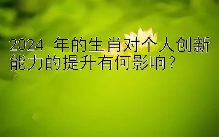 2024 年的生肖对个人创新能力的提升有何影响？