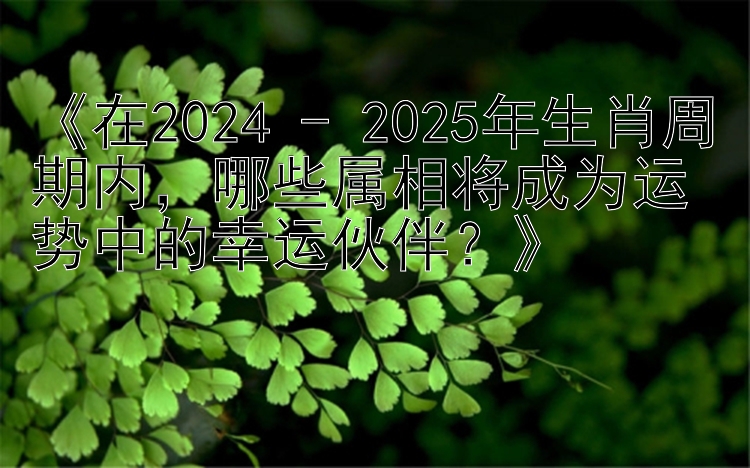 《在2024 - 2025年生肖周期内，哪些属相将成为运势中的幸运伙伴？》