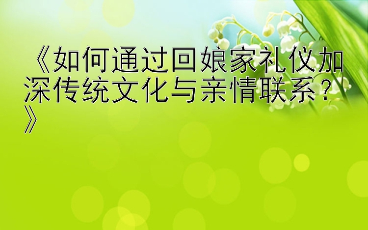 《如何通过回娘家礼仪加深传统文化与亲情联系？》