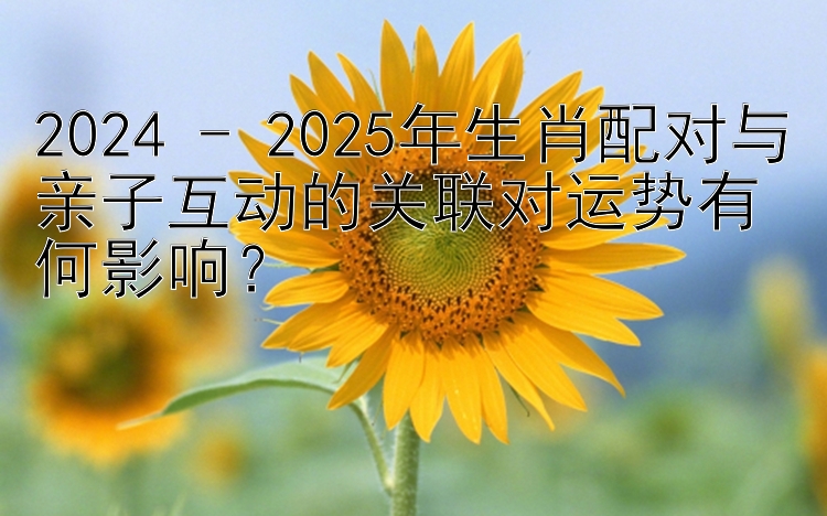 2024 - 2025年生肖配对与亲子互动的关联对运势有何影响？