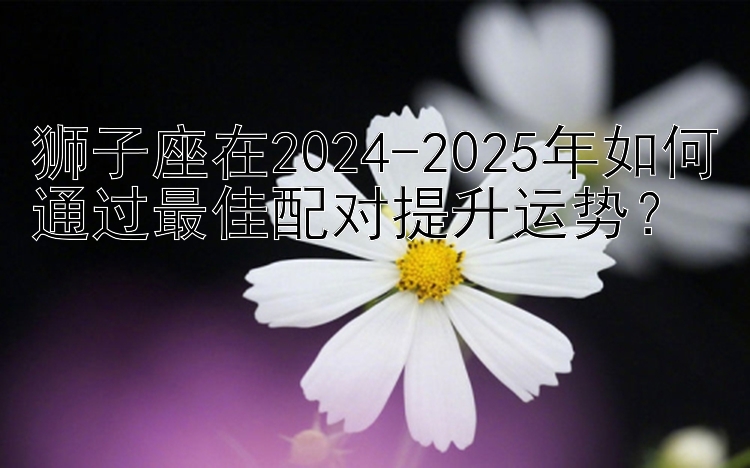 狮子座在2024-2025年如何通过最佳配对提升运势？