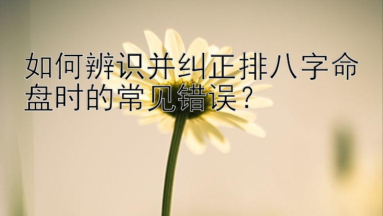 如何辨识并纠正排八字命盘时的常见错误？