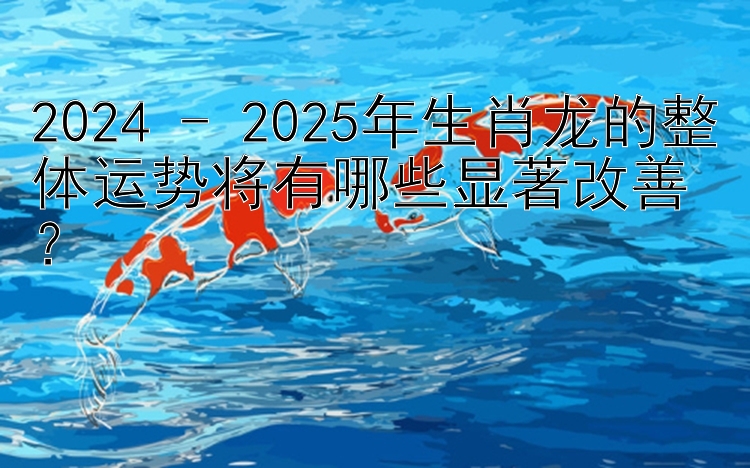 2024 - 2025年生肖龙的整体运势将有哪些显著改善？