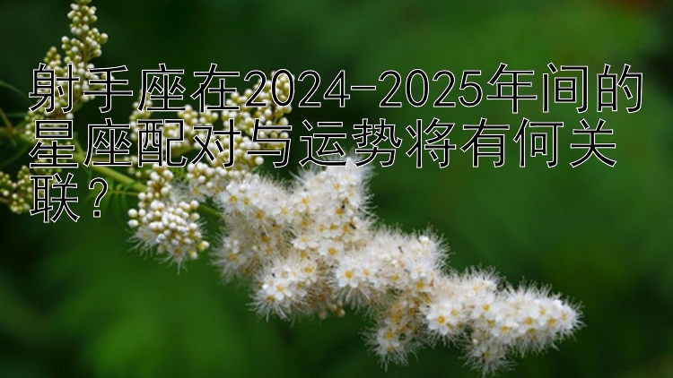 射手座在2024-2025年间的星座配对与运势将有何关联？