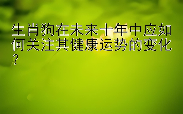 生肖狗在未来十年中应如何关注其健康运势的变化？