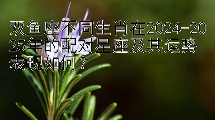 双鱼座不同生肖在2024-2025年的配对星座及其运势表现如何？