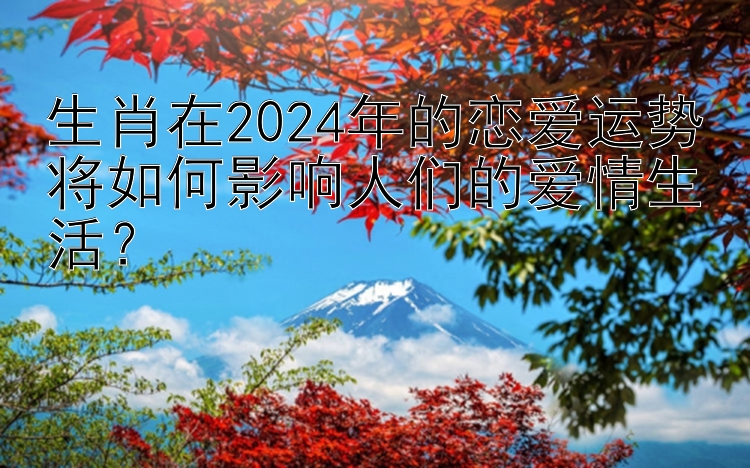 生肖在2024年的恋爱运势将如何影响人们的爱情生活？