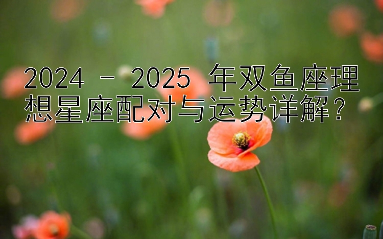 2024 - 2025 年双鱼座理想星座配对与运势详解？