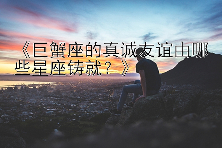 《巨蟹座的真诚友谊由哪些星座铸就？》