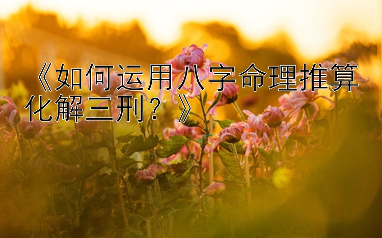 《如何运用八字命理推算化解三刑？》