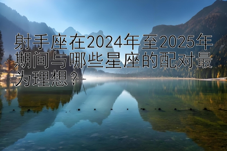 射手座在2024年至2025年期间与哪些星座的配对最为理想？