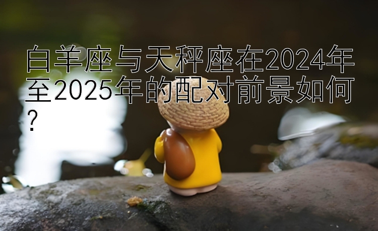 白羊座与天秤座在2024年至2025年的配对前景如何？