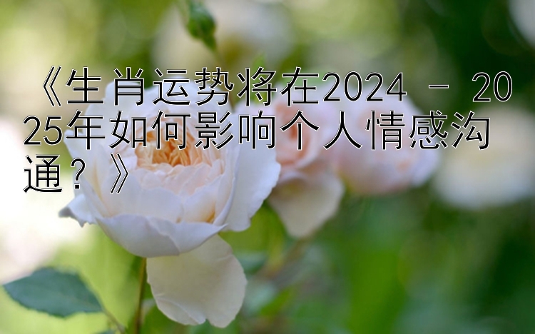 《生肖运势将在2024 - 2025年如何影响个人情感沟通？》