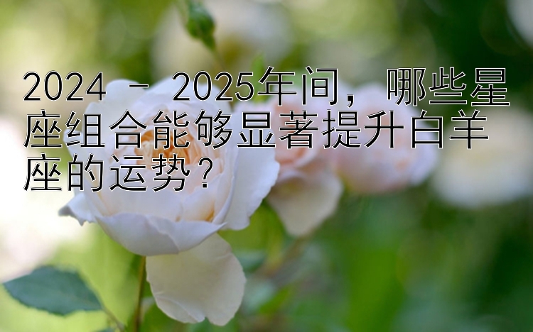 2024 - 2025年间，哪些星座组合能够显著提升白羊座的运势？