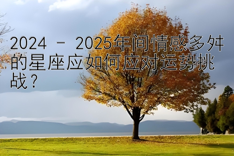 2024 - 2025年间情感多舛的星座应如何应对运势挑战？