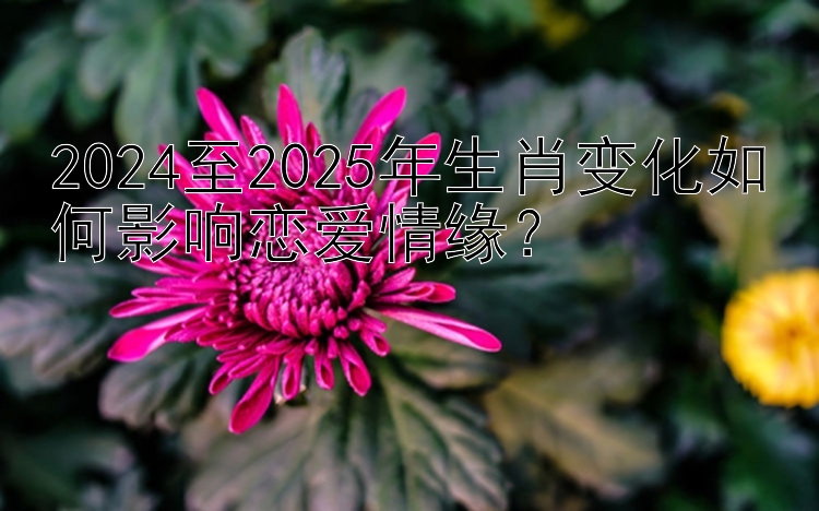 2024至2025年生肖变化如何影响恋爱情缘？