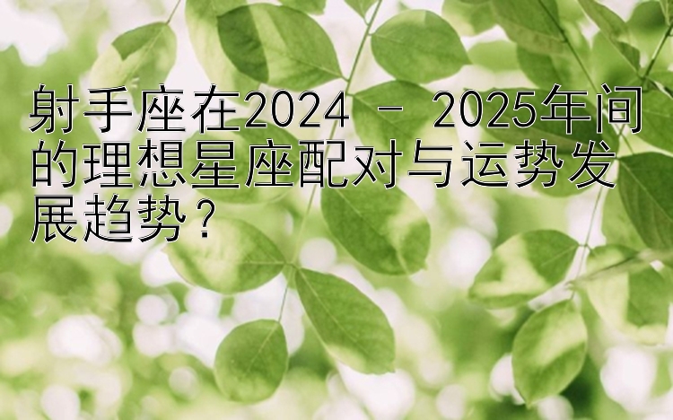 射手座在2024 - 2025年间的理想星座配对与运势发展趋势？