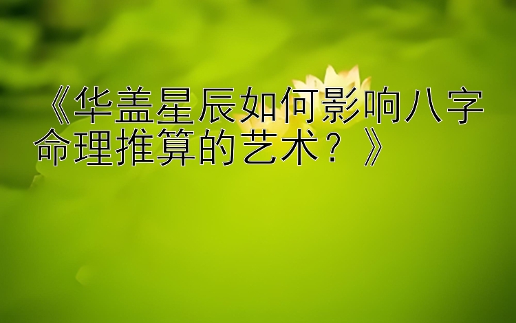 《华盖星辰如何影响八字命理推算的艺术？》