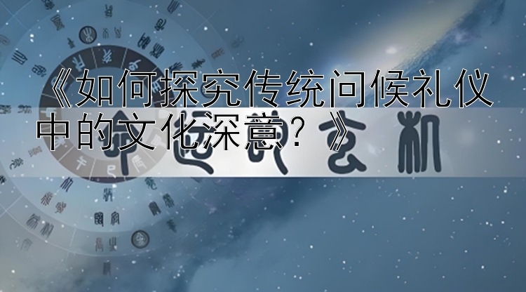 《如何探究传统问候礼仪中的文化深意？》