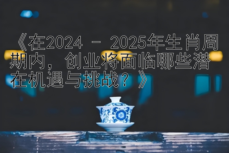 《在2024 - 2025年生肖周期内，创业将面临哪些潜在机遇与挑战？》