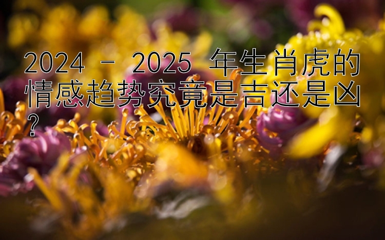 2024 - 2025 年生肖虎的情感趋势究竟是吉还是凶？