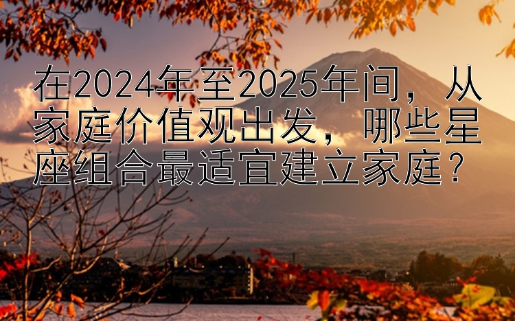 在2024年至2025年间，从家庭价值观出发，哪些星座组合最适宜建立家庭？