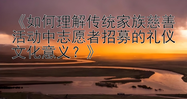 《如何理解传统家族慈善活动中志愿者招募的礼仪文化意义？》