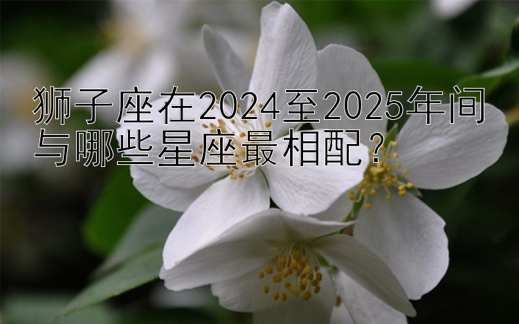 狮子座在2024至2025年间与哪些星座最相配？