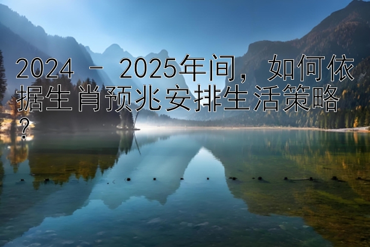 2024 - 2025年间，如何依据生肖预兆安排生活策略？