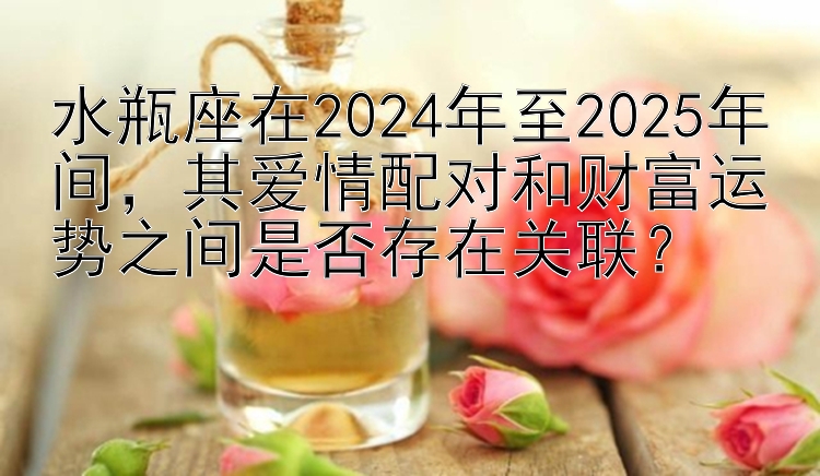 水瓶座在2024年至2025年间，其爱情配对和财富运势之间是否存在关联？