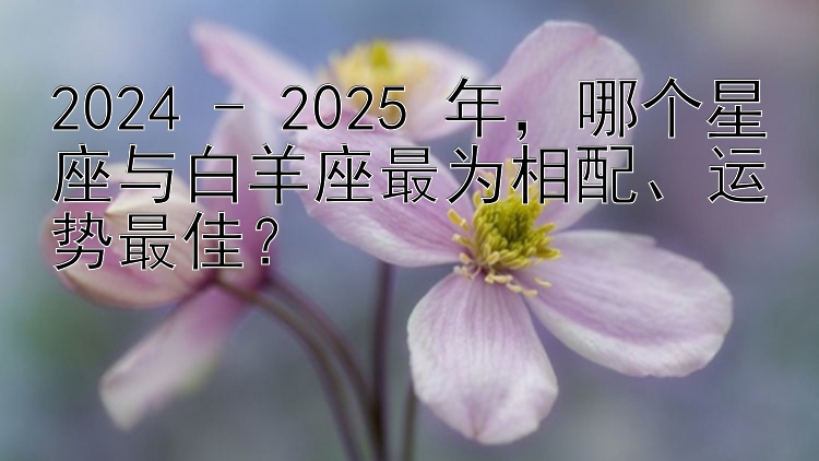 2024 - 2025 年，哪个星座与白羊座最为相配、运势最佳？